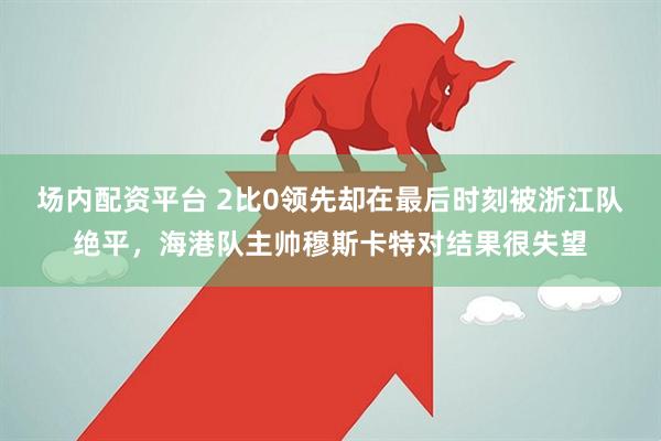 场内配资平台 2比0领先却在最后时刻被浙江队绝平，海港队主帅穆斯卡特对结果很失望