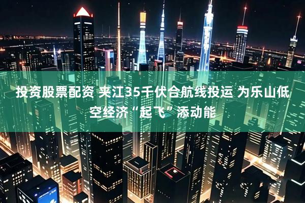投资股票配资 夹江35千伏合航线投运 为乐山低空经济“起飞”添动能