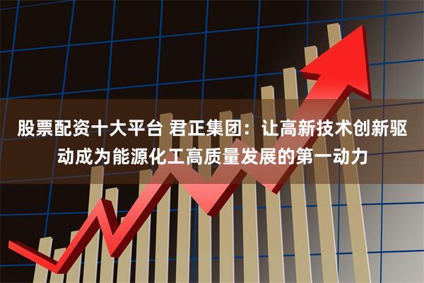 股票配资十大平台 君正集团：让高新技术创新驱动成为能源化工高质量发展的第一动力