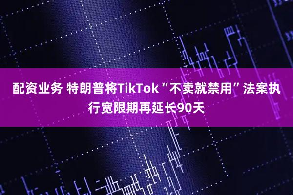 配资业务 特朗普将TikTok“不卖就禁用”法案执行宽限期再延长90天