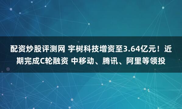 配资炒股评测网 宇树科技增资至3.64亿元！近期完成C轮融资 中移动、腾讯、阿里等领投