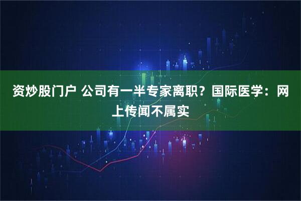资炒股门户 公司有一半专家离职？国际医学：网上传闻不属实