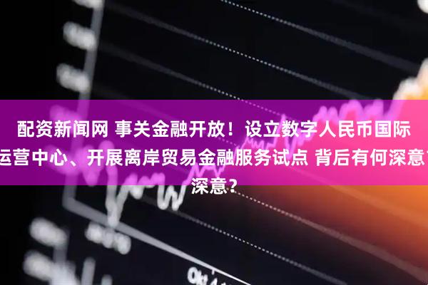 配资新闻网 事关金融开放！设立数字人民币国际运营中心、开展离岸贸易金融服务试点 背后有何深意？