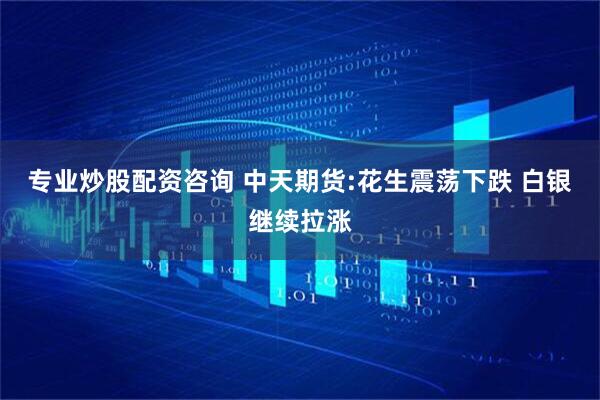 专业炒股配资咨询 中天期货:花生震荡下跌 白银继续拉涨