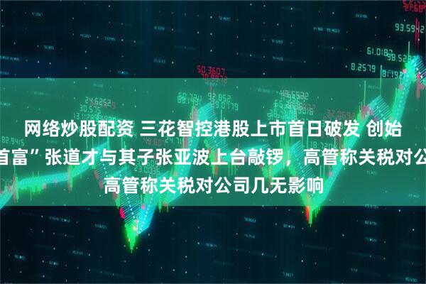 网络炒股配资 三花智控港股上市首日破发 创始人、“绍兴首富”张道才与其子张亚波上台敲锣，高管称关税对公司几无影响