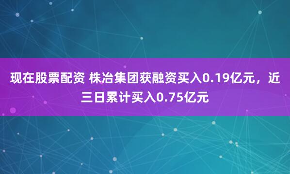 现在股票配资 株冶集团获融资买入0.19亿元，近三日累计买入0.75亿元