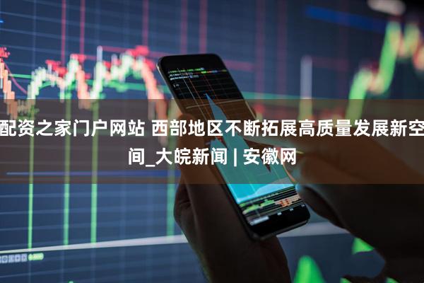 配资之家门户网站 西部地区不断拓展高质量发展新空间_大皖新闻 | 安徽网