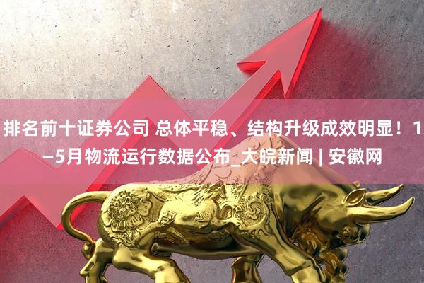 排名前十证券公司 总体平稳、结构升级成效明显！1—5月物流运行数据公布_大皖新闻 | 安徽网