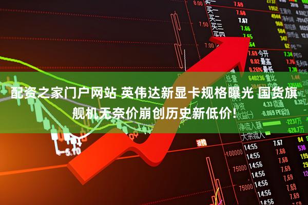 配资之家门户网站 英伟达新显卡规格曝光 国货旗舰机无奈价崩创历史新低价!