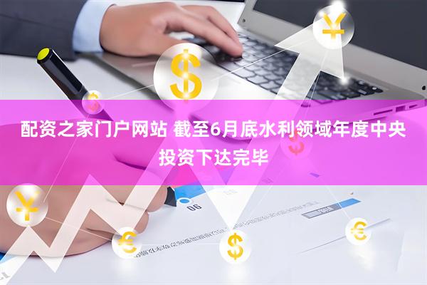 配资之家门户网站 截至6月底水利领域年度中央投资下达完毕