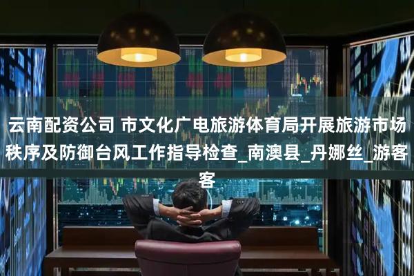 云南配资公司 市文化广电旅游体育局开展旅游市场秩序及防御台风工作指导检查_南澳县_丹娜丝_游客