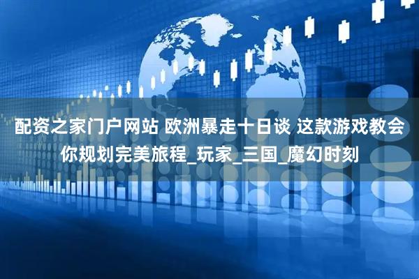 配资之家门户网站 欧洲暴走十日谈 这款游戏教会你规划完美旅程_玩家_三国_魔幻时刻