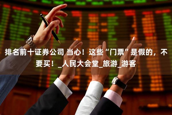 排名前十证券公司 当心！这些“门票”是假的，不要买！_人民大会堂_旅游_游客