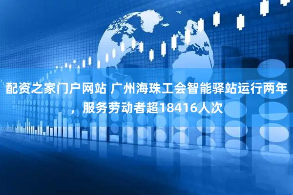 配资之家门户网站 广州海珠工会智能驿站运行两年，服务劳动者超18416人次