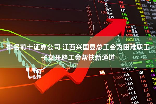 排名前十证券公司 江西兴国县总工会为困难职工子女开辟工会帮扶新通道