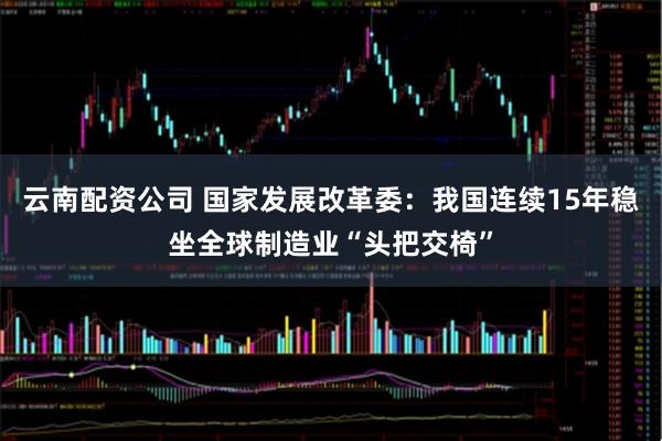 云南配资公司 国家发展改革委：我国连续15年稳坐全球制造业“头把交椅”