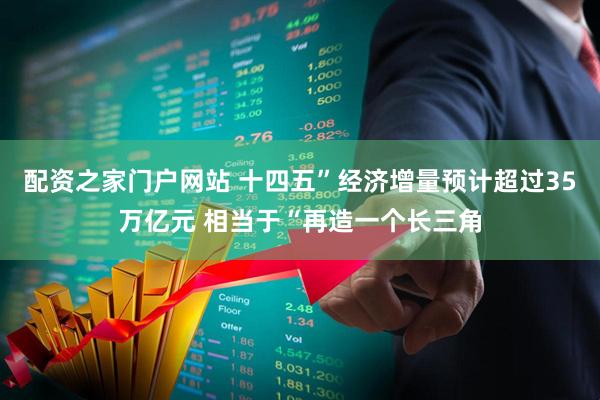 配资之家门户网站 十四五”经济增量预计超过35万亿元 相当于“再造一个长三角