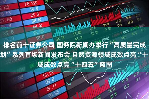 排名前十证券公司 国务院新闻办举行“高质量完成‘十四五’规划”系列首场新闻发布会 自然资源领域成效点亮“十四五”蓝图