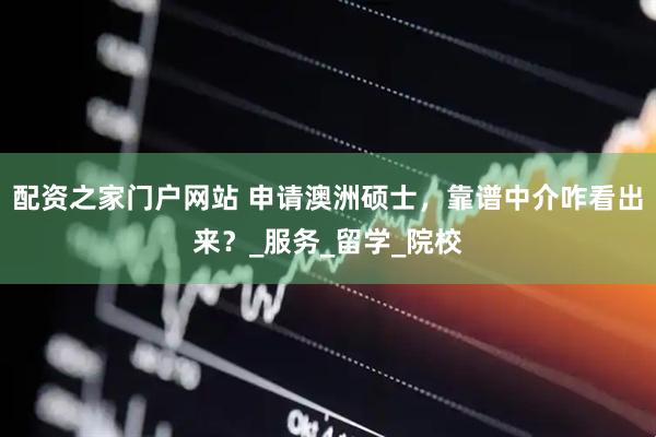 配资之家门户网站 申请澳洲硕士，靠谱中介咋看出来？_服务_留学_院校