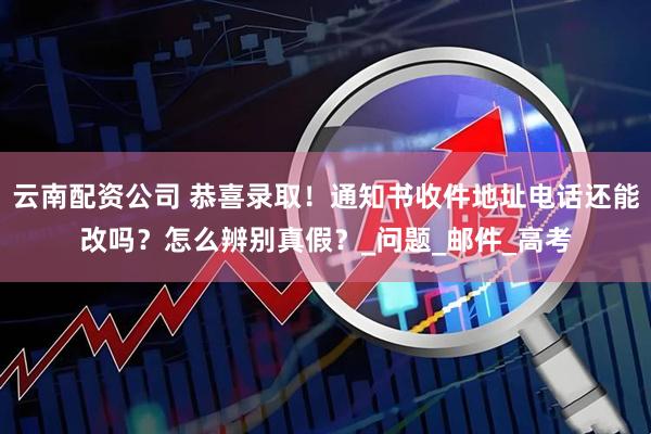 云南配资公司 恭喜录取！通知书收件地址电话还能改吗？怎么辨别真假？_问题_邮件_高考