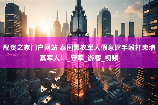 配资之家门户网站 泰国黑衣军人假意握手殴打柬埔寨军人！_守军_游客_视频