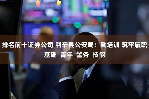 排名前十证券公司 利辛县公安局：勤培训 筑牢履职基础_青年_警务_技能