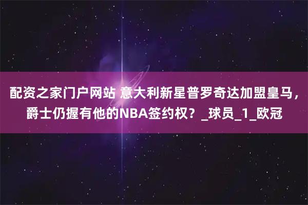 配资之家门户网站 意大利新星普罗奇达加盟皇马，爵士仍握有他的NBA签约权？_球员_1_欧冠