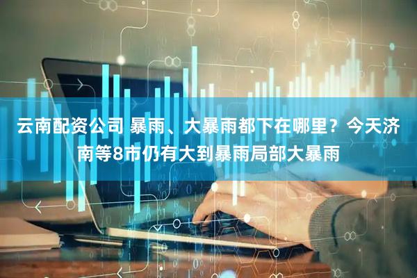 云南配资公司 暴雨、大暴雨都下在哪里？今天济南等8市仍有大到暴雨局部大暴雨