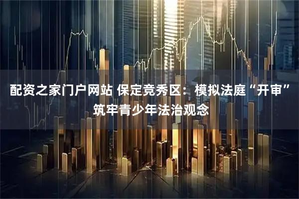 配资之家门户网站 保定竞秀区：模拟法庭“开审” 筑牢青少年法治观念