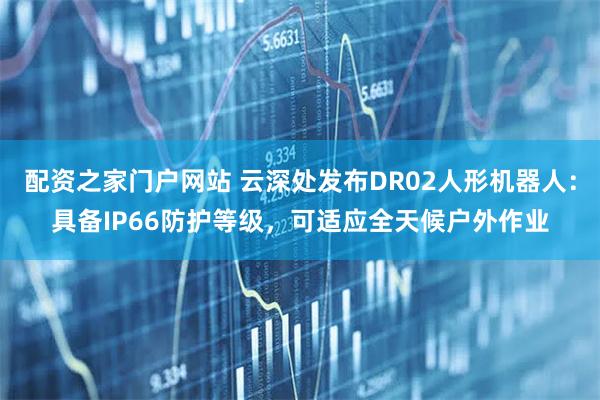 配资之家门户网站 云深处发布DR02人形机器人：具备IP66防护等级，可适应全天候户外作业