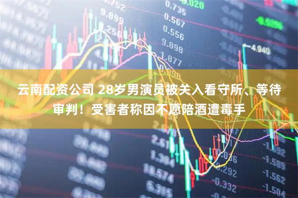 云南配资公司 28岁男演员被关入看守所、等待审判！受害者称因不愿陪酒遭毒手