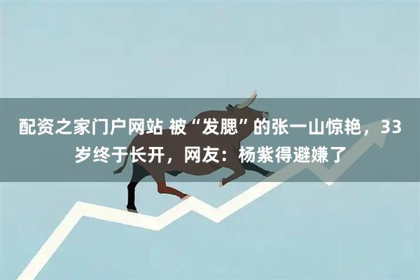 配资之家门户网站 被“发腮”的张一山惊艳，33岁终于长开，网友：杨紫得避嫌了