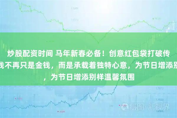 炒股配资时间 马年新春必备！创意红包袋打破传统，让压岁钱不再只是金钱，而是承载着独特心意，为节日增添别样温馨氛围