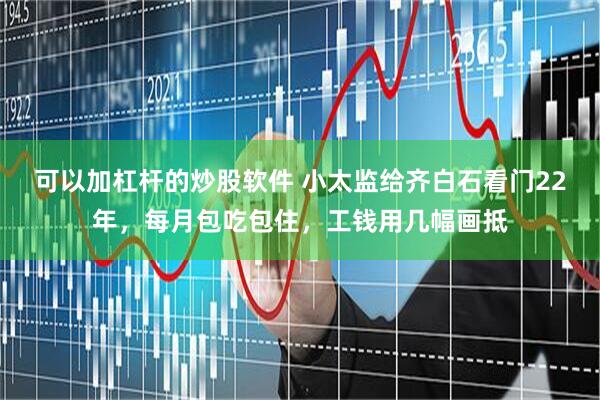 可以加杠杆的炒股软件 小太监给齐白石看门22年，每月包吃包住，工钱用几幅画抵