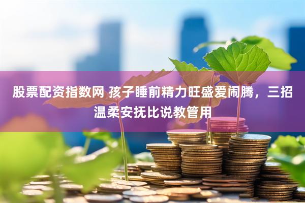 股票配资指数网 孩子睡前精力旺盛爱闹腾，三招温柔安抚比说教管用