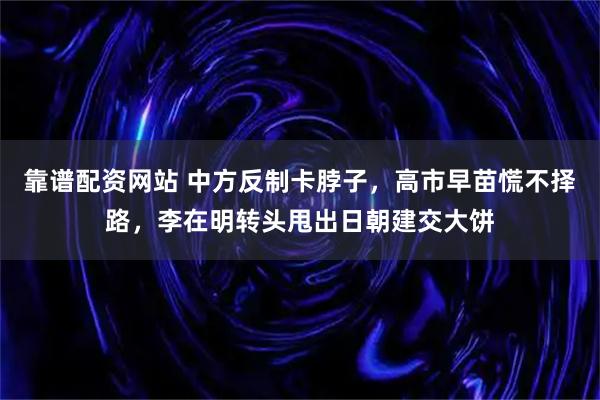 靠谱配资网站 中方反制卡脖子，高市早苗慌不择路，李在明转头甩出日朝建交大饼