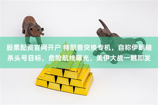 股票配资官网开户 特朗普突换专机，自称伊朗暗杀头号目标，危险航线曝光，美伊大战一触即发